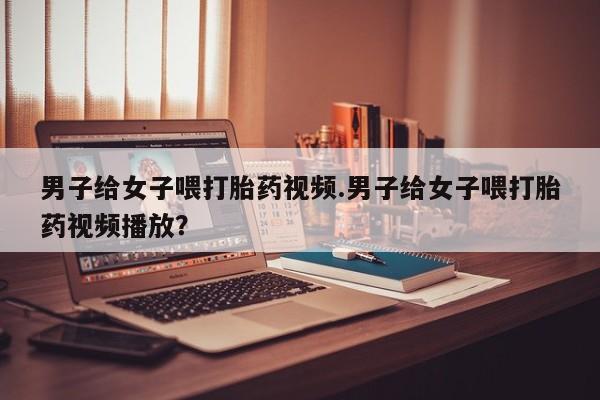 流产药货到付款男子给女子喂打胎药视频.男子给女子喂打胎药视频播放？