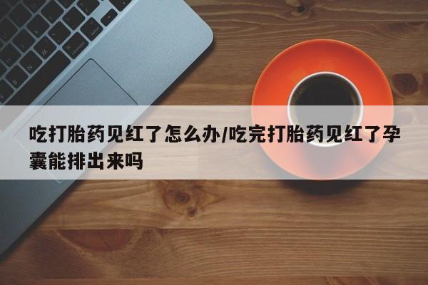 流产药货到付款吃打胎药见红了怎么办/吃完打胎药见红了孕囊能排出来吗