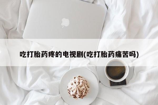 流产药货到付款吃打胎药疼的电视剧(吃打胎药痛苦吗)