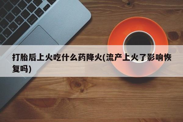 流产药货到付款打胎后上火吃什么药降火(流产上火了影响恢复吗)
