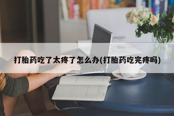 流产药货到付款打胎药吃了太疼了怎么办(打胎药吃完疼吗)