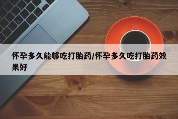 流产药货到付款怀孕多久能够吃打胎药/怀孕多久吃打胎药效果好