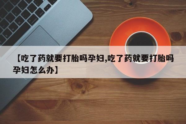 流产药货到付款【吃了药就要打胎吗孕妇,吃了药就要打胎吗孕妇怎么办】