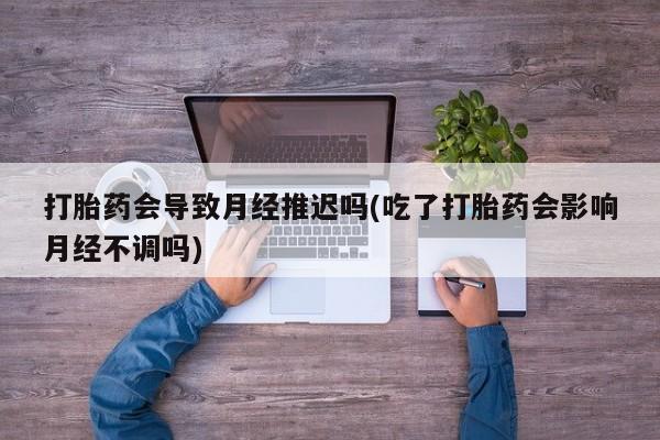 流产药货到付款打胎药会导致月经推迟吗(吃了打胎药会影响月经不调吗)
