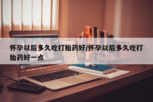 流产药货到付款怀孕以后多久吃打胎药好/怀孕以后多久吃打胎药好一点