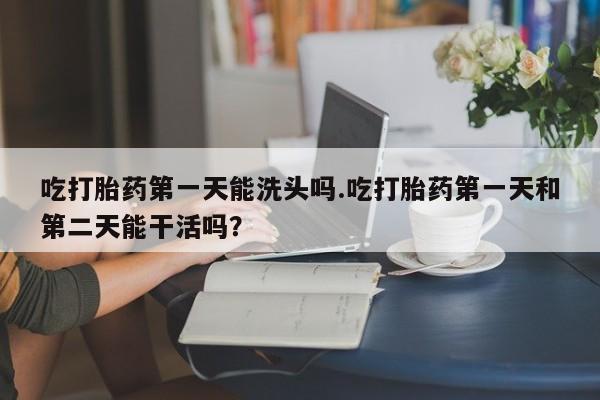 流产药货到付款吃打胎药第一天能洗头吗.吃打胎药第一天和第二天能干活吗？