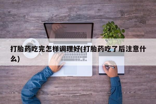 流产药货到付款打胎药吃完怎样调理好(打胎药吃了后注意什么)