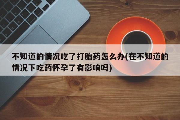 流产药货到付款不知道的情况吃了打胎药怎么办(在不知道的情况下吃药怀孕了有影响吗)