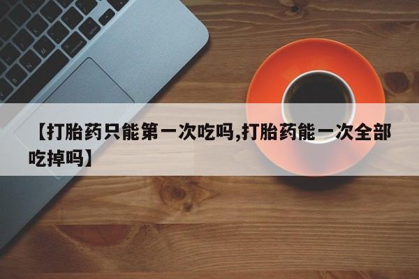 流产药货到付款【打胎药只能第一次吃吗,打胎药能一次全部吃掉吗】