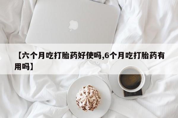流产药货到付款【六个月吃打胎药好使吗,6个月吃打胎药有用吗】
