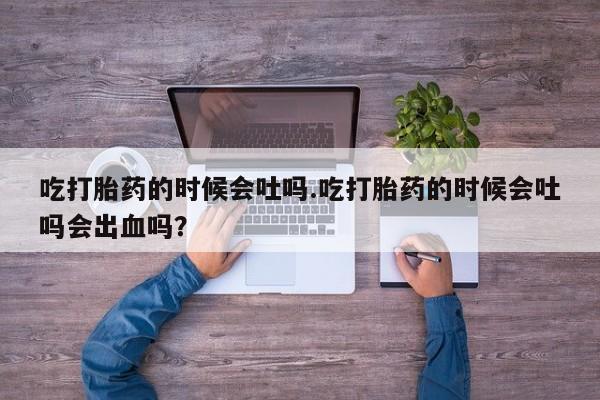 流产药货到付款吃打胎药的时候会吐吗.吃打胎药的时候会吐吗会出血吗？