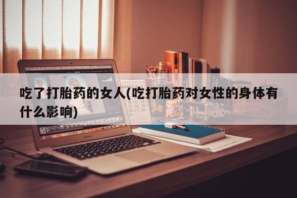 流产药货到付款吃了打胎药的女人(吃打胎药对女性的身体有什么影响)