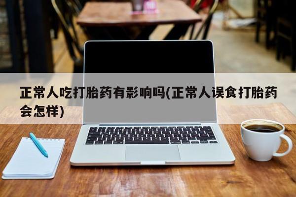 流产药货到付款正常人吃打胎药有影响吗(正常人误食打胎药会怎样)