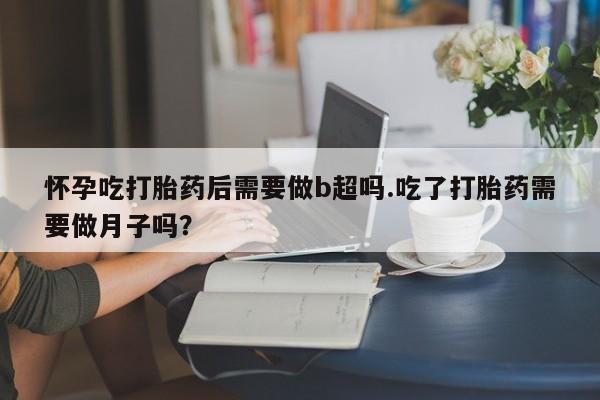 流产药货到付款怀孕吃打胎药后需要做b超吗.吃了打胎药需要做月子吗？