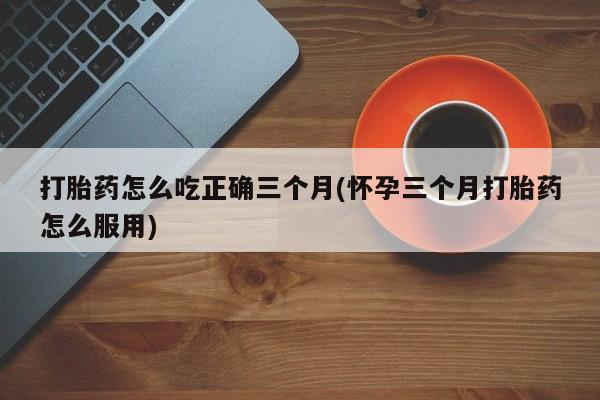 流产药货到付款打胎药怎么吃正确三个月(怀孕三个月打胎药怎么服用)