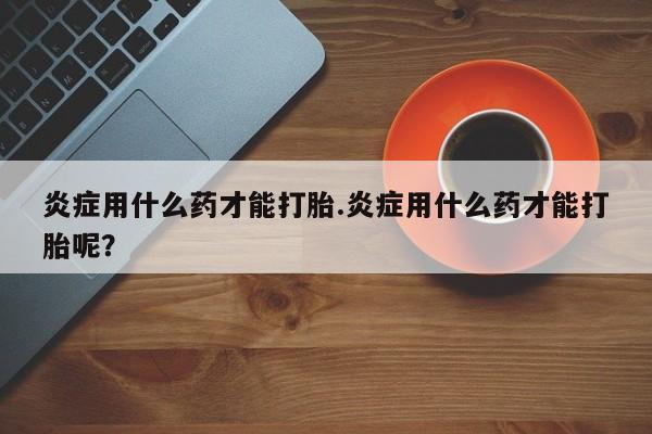 流产药货到付款炎症用什么药才能打胎.炎症用什么药才能打胎呢？