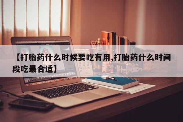 流产药货到付款【打胎药什么时候要吃有用,打胎药什么时间段吃最合适】