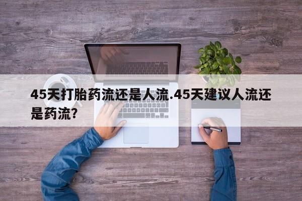 流产药货到付款45天打胎药流还是人流.45天建议人流还是药流？