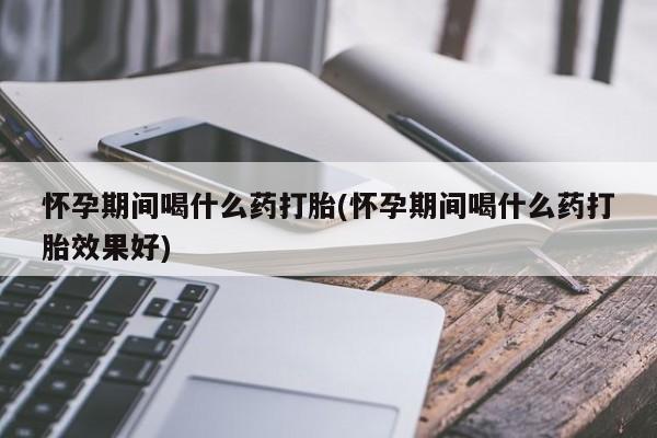 流产药货到付款怀孕期间喝什么药打胎(怀孕期间喝什么药打胎效果好)