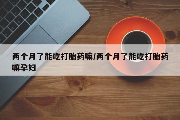 流产药货到付款两个月了能吃打胎药嘛/两个月了能吃打胎药嘛孕妇