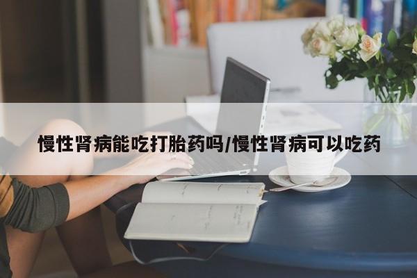 流产药货到付款慢性肾病能吃打胎药吗/慢性肾病可以吃药