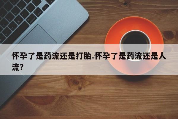 流产药货到付款怀孕了是药流还是打胎.怀孕了是药流还是人流？