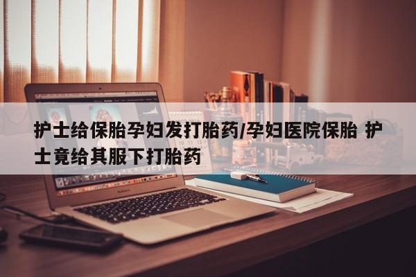 流产药货到付款护士给保胎孕妇发打胎药/孕妇医院保胎 护士竟给其服下打胎药