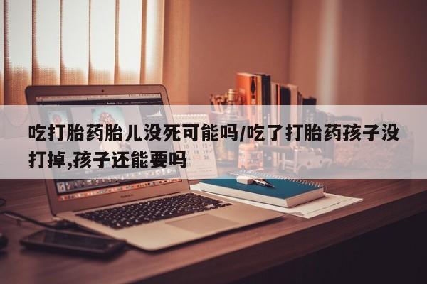 流产药货到付款吃打胎药胎儿没死可能吗/吃了打胎药孩子没打掉,孩子还能要吗