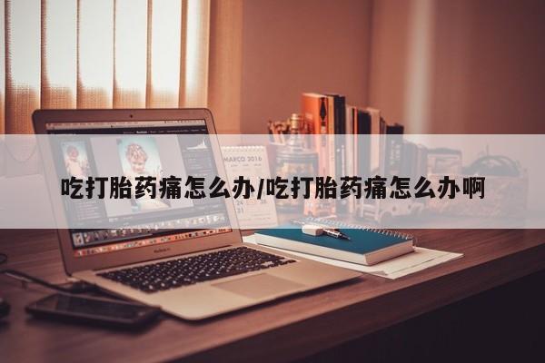 流产药货到付款吃打胎药痛怎么办/吃打胎药痛怎么办啊