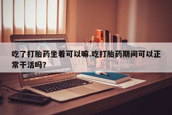 流产药货到付款吃了打胎药坐着可以嘛.吃打胎药期间可以正常干活吗？