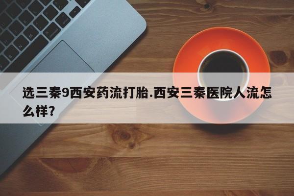 流产药货到付款选三秦9西安药流打胎.西安三秦医院人流怎么样？