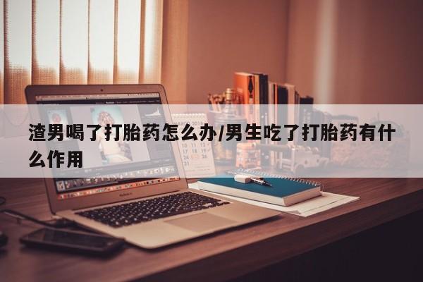 流产药货到付款渣男喝了打胎药怎么办/男生吃了打胎药有什么作用