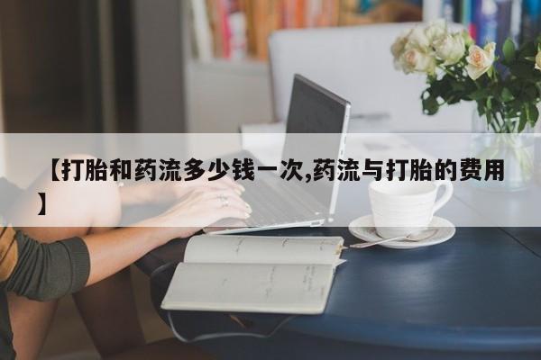 流产药货到付款【打胎和药流多少钱一次,药流与打胎的费用】