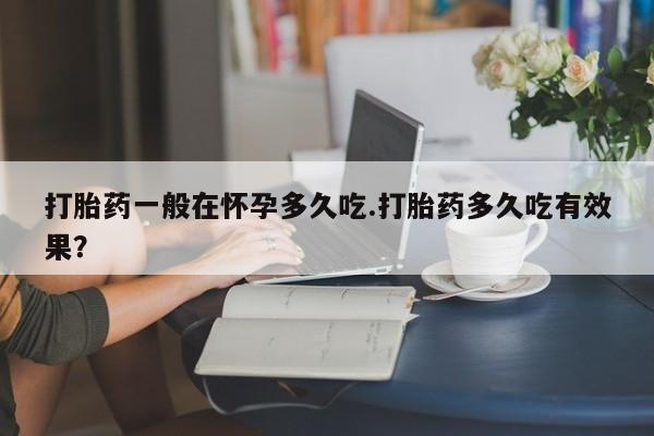 流产药货到付款打胎药一般在怀孕多久吃.打胎药多久吃有效果？