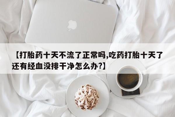 流产药货到付款【打胎药十天不流了正常吗,吃药打胎十天了还有经血没排干净怎么办?】