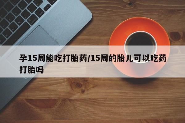 流产药货到付款孕15周能吃打胎药/15周的胎儿可以吃药打胎吗