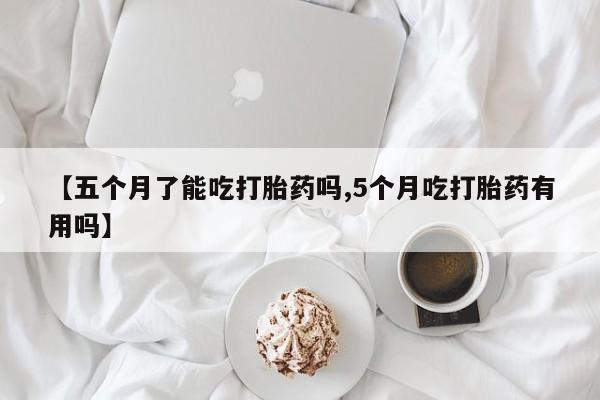 流产药货到付款【五个月了能吃打胎药吗,5个月吃打胎药有用吗】