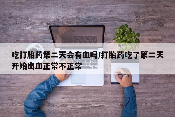 流产药货到付款吃打胎药第二天会有血吗/打胎药吃了第二天开始出血正常不正常