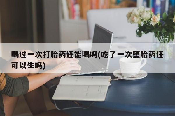 流产药货到付款喝过一次打胎药还能喝吗(吃了一次堕胎药还可以生吗)