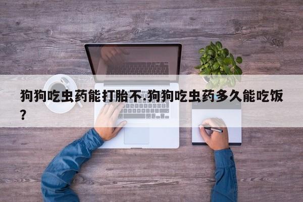 流产药货到付款狗狗吃虫药能打胎不.狗狗吃虫药多久能吃饭？