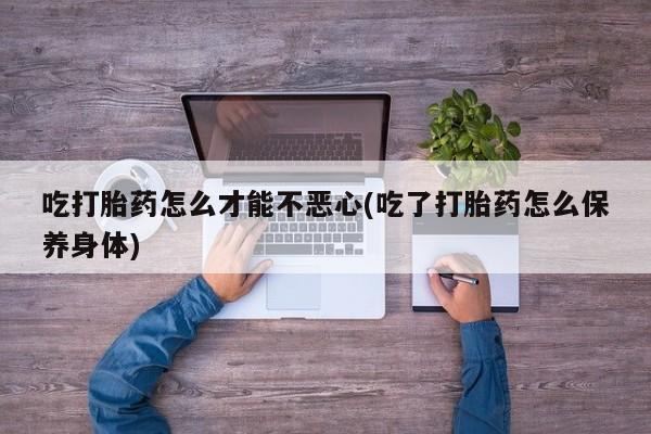 流产药货到付款吃打胎药怎么才能不恶心(吃了打胎药怎么保养身体)