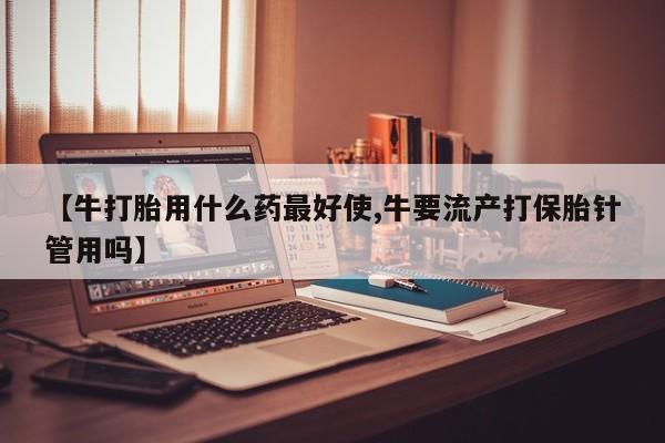 流产药货到付款【牛打胎用什么药最好使,牛要流产打保胎针管用吗】