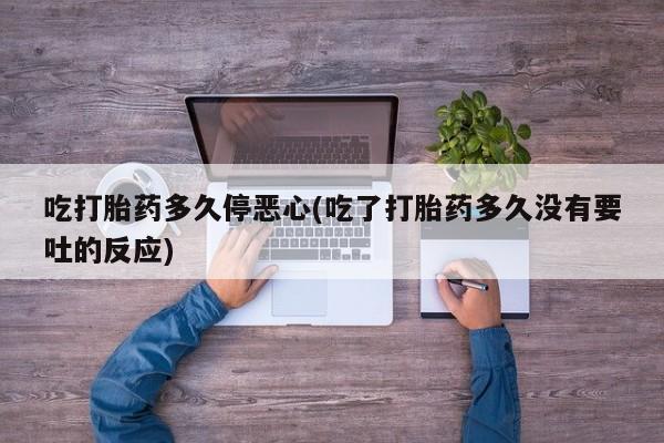 流产药货到付款吃打胎药多久停恶心(吃了打胎药多久没有要吐的反应)
