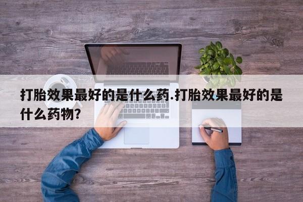 流产药货到付款打胎效果最好的是什么药.打胎效果最好的是什么药物？