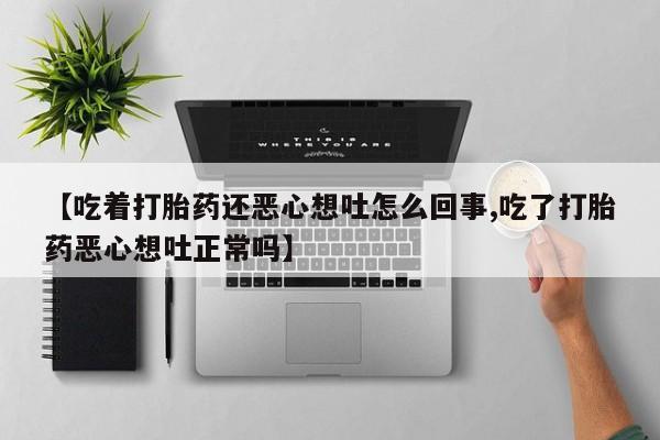 流产药货到付款【吃着打胎药还恶心想吐怎么回事,吃了打胎药恶心想吐正常吗】