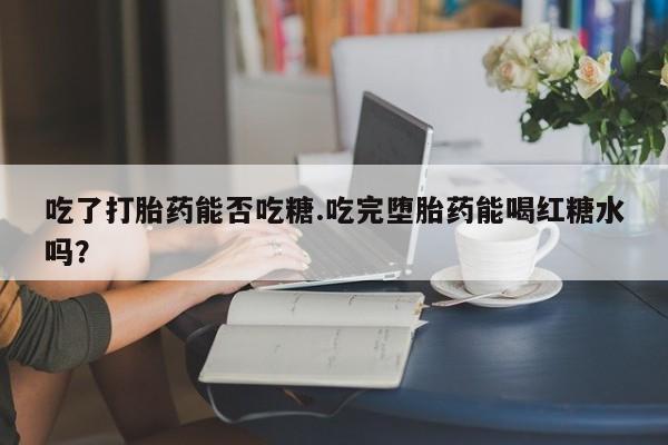 流产药货到付款吃了打胎药能否吃糖.吃完堕胎药能喝红糖水吗？