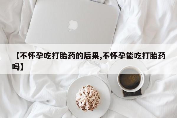流产药货到付款【不怀孕吃打胎药的后果,不怀孕能吃打胎药吗】