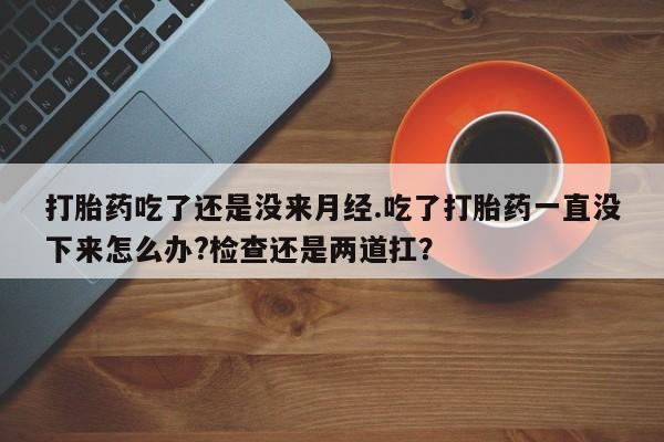 流产药货到付款打胎药吃了还是没来月经.吃了打胎药一直没下来怎么办?检查还是两道扛？