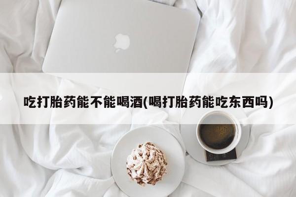 流产药货到付款吃打胎药能不能喝酒(喝打胎药能吃东西吗)