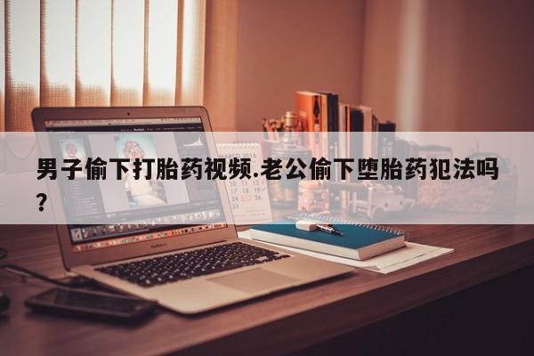 流产药货到付款男子偷下打胎药视频.老公偷下堕胎药犯法吗？
